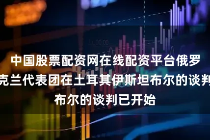 中国股票配资网在线配资平台俄罗斯与乌克兰代表团在土耳其伊斯坦布尔的谈判已开始