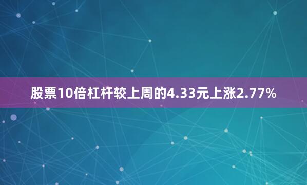 股票10倍杠杆较上周的4.33元上涨2.77%