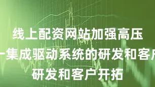 线上配资网站加强高压三合一集成驱动系统的研发和客户开拓
